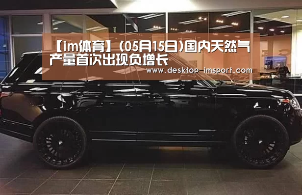 【im体育】(05月15日)国内天然气产量首次出现负增长(图2) im体育官网