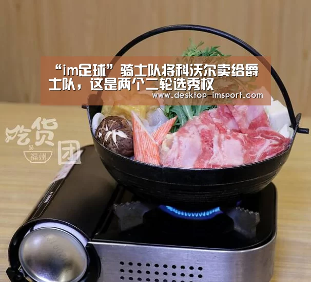 “im足球”骑士队将科沃尔卖给爵士队,这是两个二轮选秀权(图2) im体育