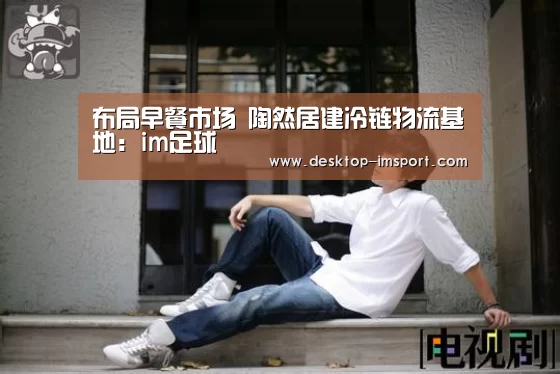 布局早餐市场 陶然居建冷链物流基地:im足球(图1) im足球